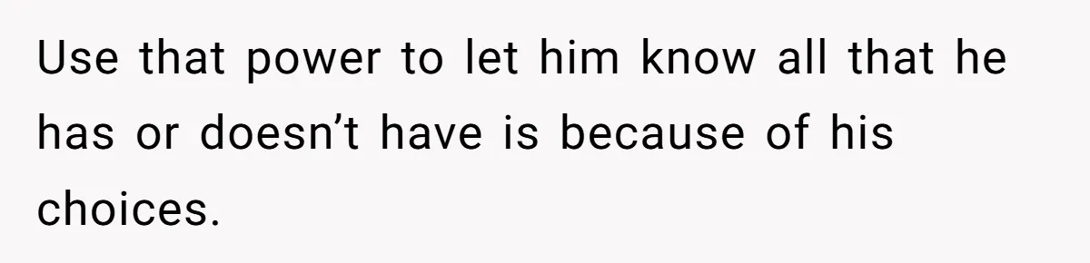 Use that power to let him know all that he has or doesn’t have is because of his choices.