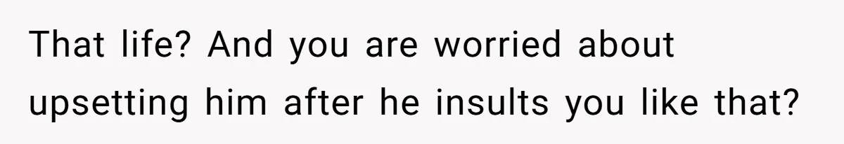That life? And you are worried about upsetting him after he insults you like that?