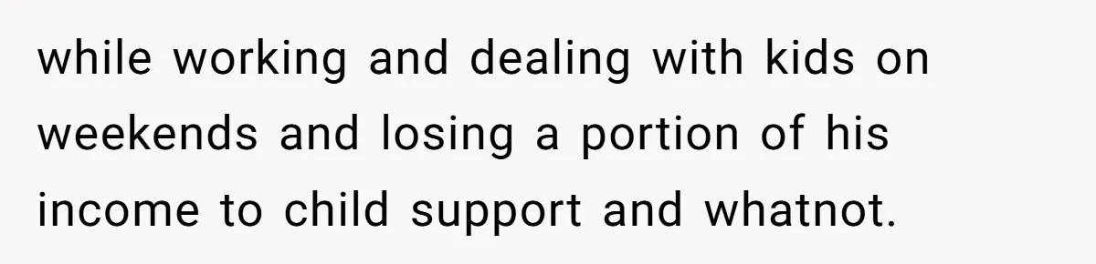 while working and dealing with kids on weekends and losing a portion of his income to child support and whatnot.