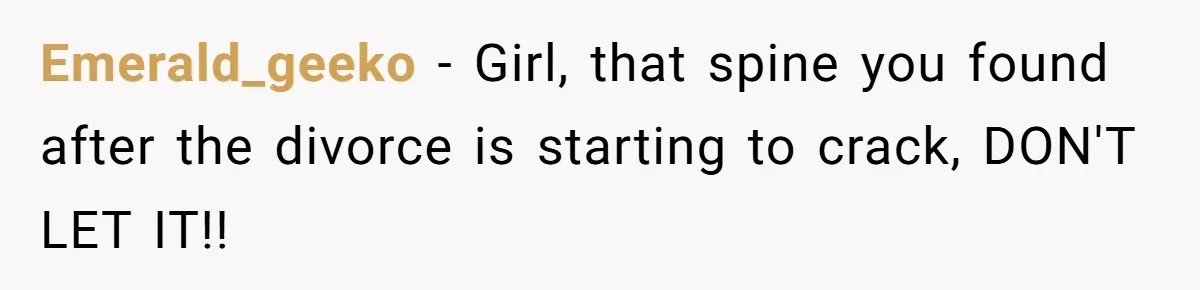 Emerald_geeko − Girl, that spine you found after the divorce is starting to crack, DON'T LET IT!!