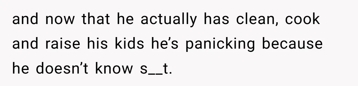 and now that he actually has clean, cook and raise his kids he’s panicking because he doesn’t know s__t.
