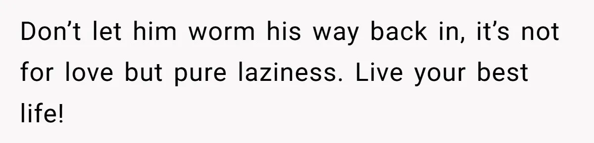 Don’t let him worm his way back in, it’s not for love but pure laziness. Live your best life!