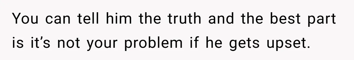 You can tell him the truth and the best part is it’s not your problem if he gets upset.