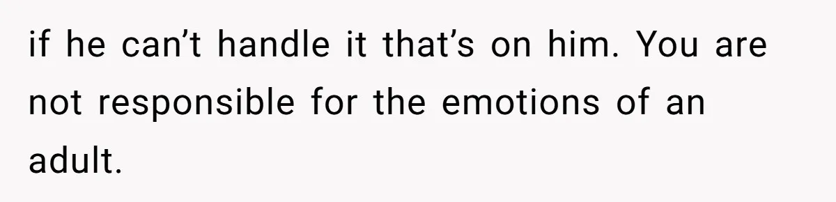 if he can’t handle it that’s on him. You are not responsible for the emotions of an adult.