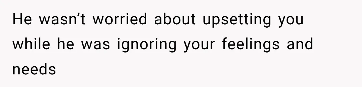 He wasn’t worried about upsetting you while he was ignoring your feelings and needs