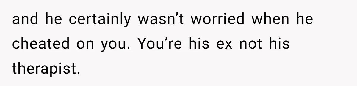 and he certainly wasn’t worried when he cheated on you. You’re his ex not his therapist.