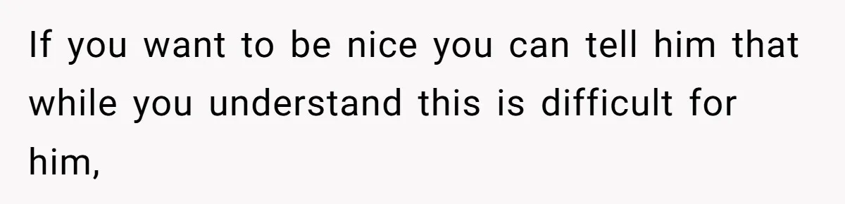 If you want to be nice you can tell him that while you understand this is difficult for him,