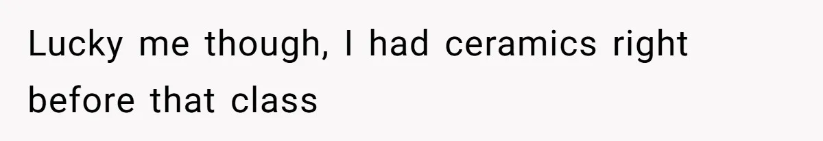 Lucky me though, I had ceramics right before that class