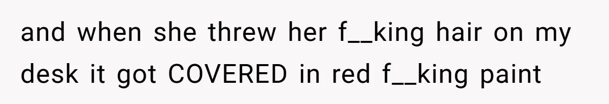 and when she threw her f__king hair on my desk it got COVERED in red f__king paint
