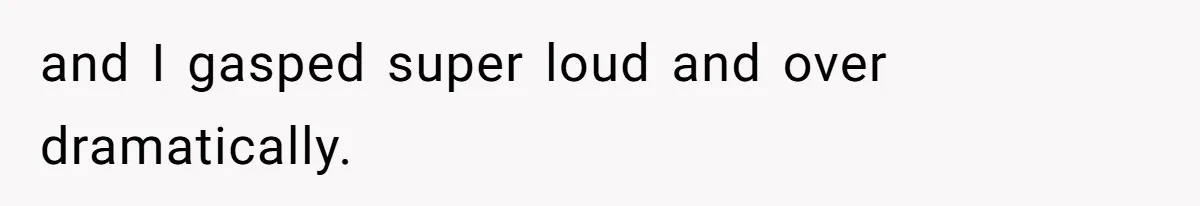 and I gasped super loud and over dramatically.