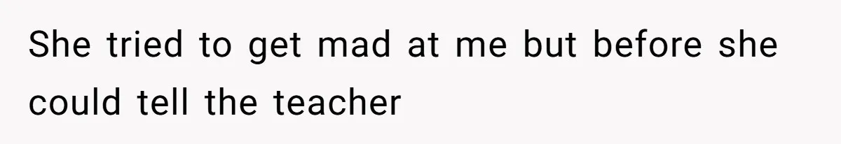 She tried to get mad at me but before she could tell the teacher