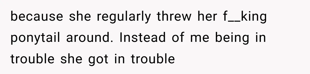 because she regularly threw her f__king ponytail around. Instead of me being in trouble she got in trouble