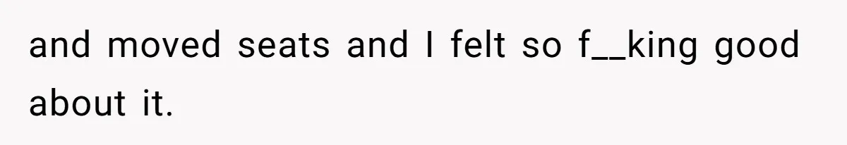 and moved seats and I felt so f__king good about it.