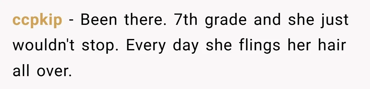ccpkip − Been there. 7th grade and she just wouldn't stop. Every day she flings her hair all over.