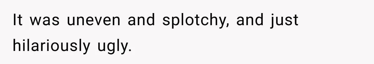 It was uneven and splotchy, and just hilariously ugly.