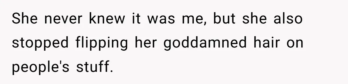 She never knew it was me, but she also stopped flipping her goddamned hair on people's stuff.