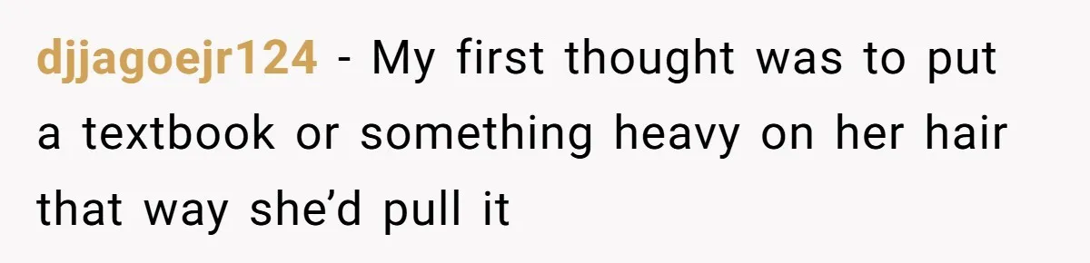 djjagoejr124 − My first thought was to put a textbook or something heavy on her hair that way she’d pull it