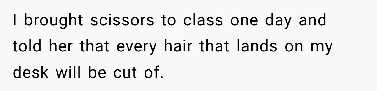 I brought scissors to class one day and told her that every hair that lands on my desk will be cut of.
