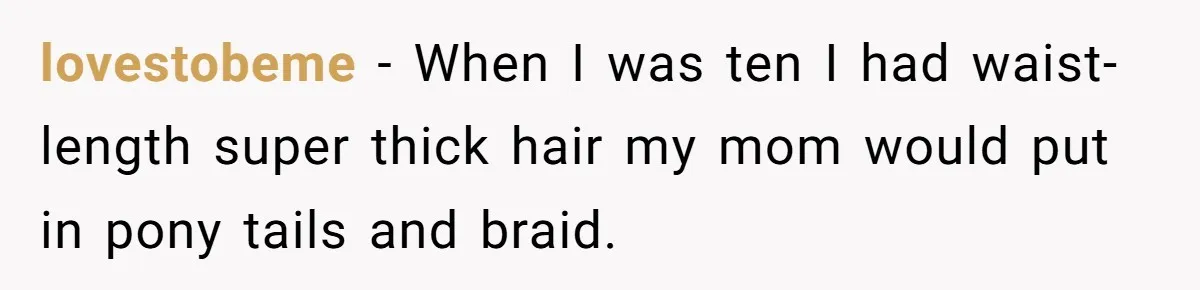 lovestobeme − When I was ten I had waist-length super thick hair my mom would put in pony tails and braid.