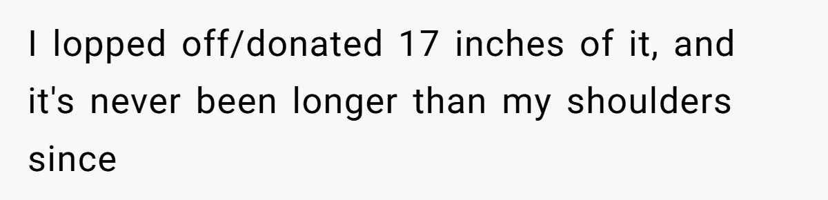 I lopped off/donated 17 inches of it, and it's never been longer than my shoulders since