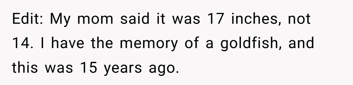Edit: My mom said it was 17 inches, not 14. I have the memory of a goldfish, and this was 15 years ago.