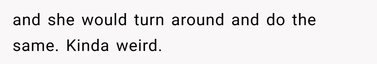 and she would turn around and do the same. Kinda weird.