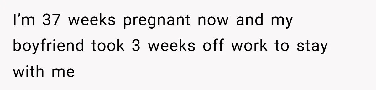 I’m 37 weeks pregnant now and my boyfriend took 3 weeks off work to stay with me