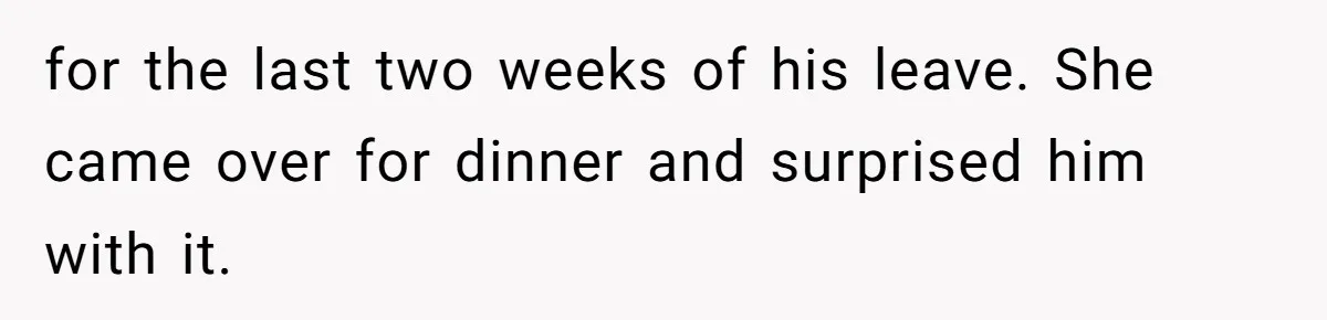 for the last two weeks of his leave. She came over for dinner and surprised him with it.