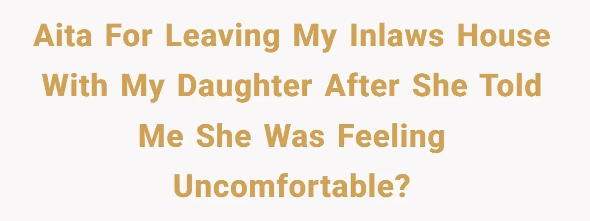 AITA for leaving my inlaws house with my daughter after she told me she was feeling uncomfortable?