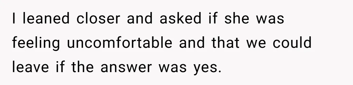 I leaned closer and asked if she was feeling uncomfortable and that we could leave if the answer was yes.
