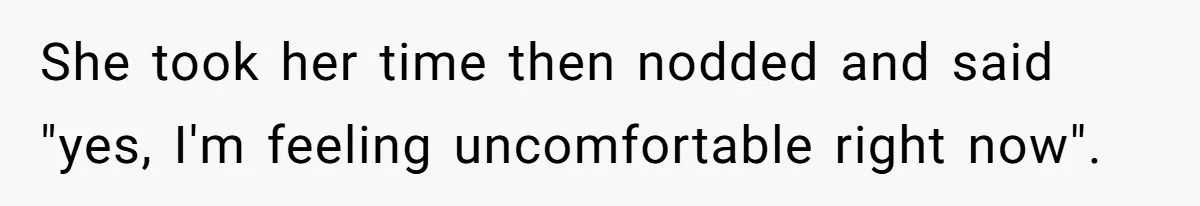 She took her time then nodded and said "yes, I'm feeling uncomfortable right now".