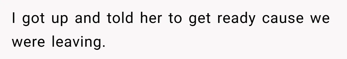 I got up and told her to get ready cause we were leaving.