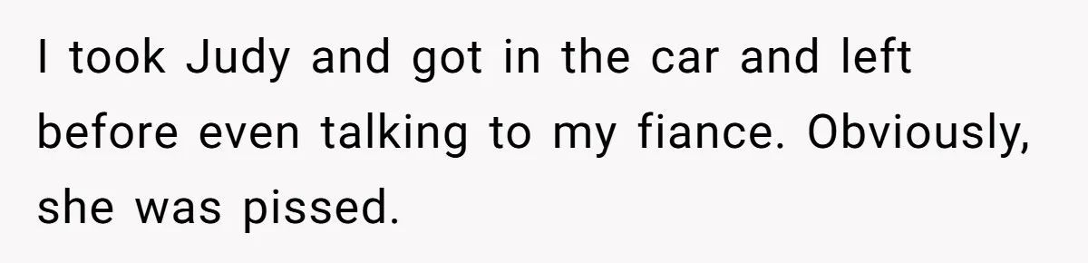 I took Judy and got in the car and left before even talking to my fiance. Obviously, she was pissed.