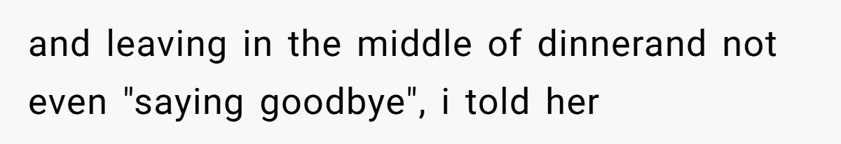 and leaving in the middle of dinnerand not even "saying goodbye", i told her