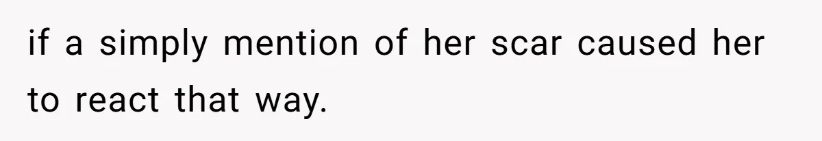 if a simply mention of her scar caused her to react that way.