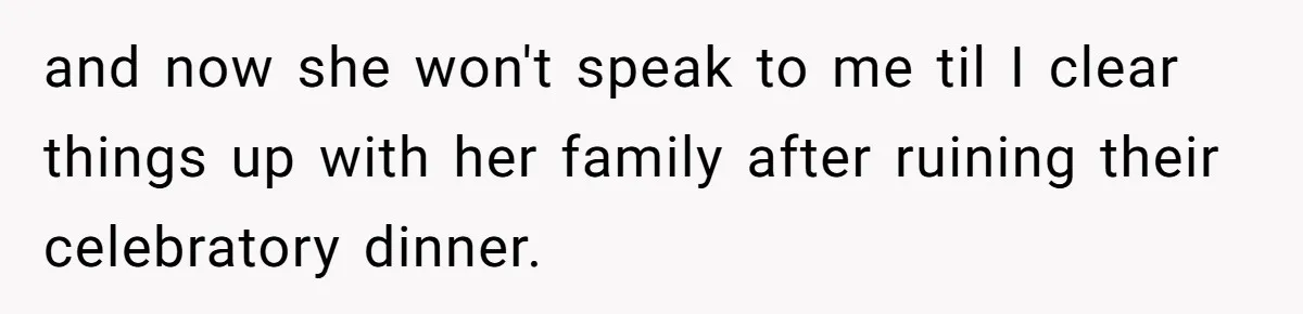 and now she won't speak to me til I clear things up with her family after ruining their celebratory dinner.