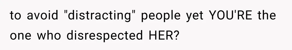 to avoid "distracting" people yet YOU'RE the one who disrespected HER?