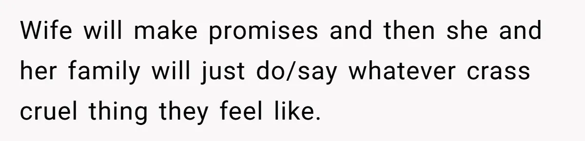 Wife will make promises and then she and her family will just do/say whatever crass cruel thing they feel like.