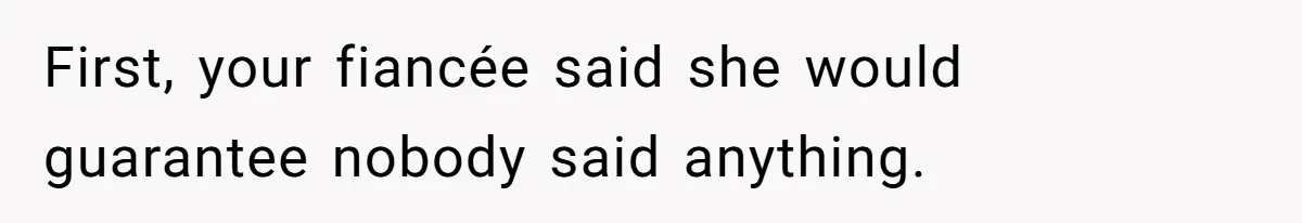 First, your fiancée said she would guarantee nobody said anything.