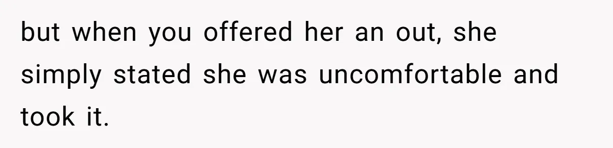 but when you offered her an out, she simply stated she was uncomfortable and took it.