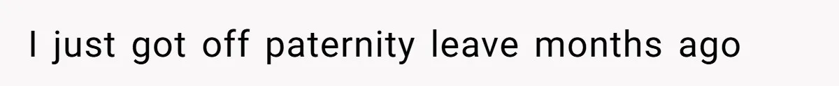 I just got off paternity leave months ago