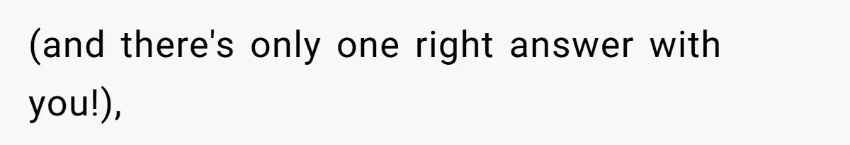 (and there's only one right answer with you!),