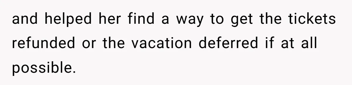 and helped her find a way to get the tickets refunded or the vacation deferred if at all possible.