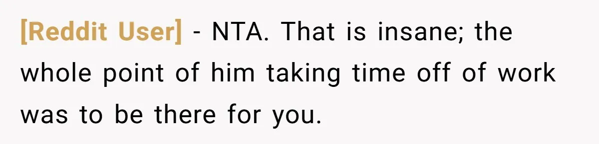 [Reddit User] − NTA. That is insane; the whole point of him taking time off of work was to be there for you.