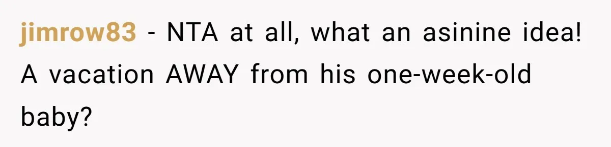 jimrow83 − NTA at all, what an asinine idea! A vacation AWAY from his one-week-old baby?