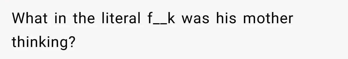 What in the literal f__k was his mother thinking?