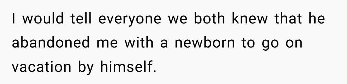 I would tell everyone we both knew that he abandoned me with a newborn to go on vacation by himself.