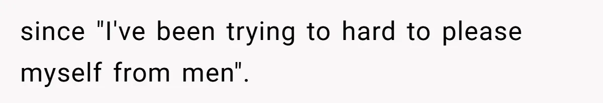 since "I've been trying to hard to please myself from men".