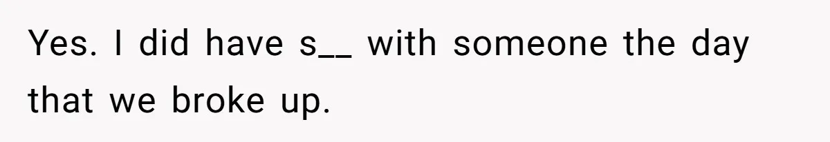 Yes. I did have s__ with someone the day that we broke up.