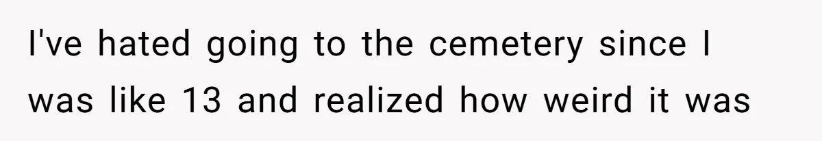 I've hated going to the cemetery since I was like 13 and realized how weird it was